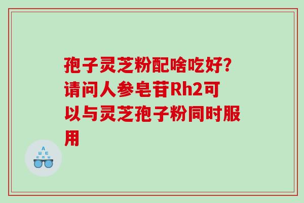 孢子灵芝粉配啥吃好？请问人参皂苷Rh2可以与灵芝孢子粉同时服用