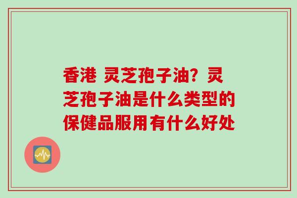 香港 灵芝孢子油？灵芝孢子油是什么类型的保健品服用有什么好处