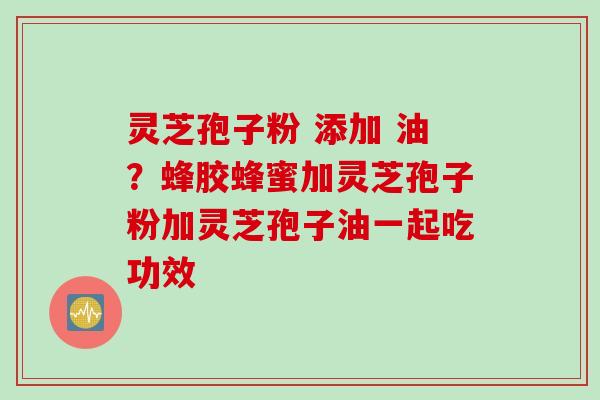 灵芝孢子粉 添加 油？蜂胶蜂蜜加灵芝孢子粉加灵芝孢子油一起吃功效