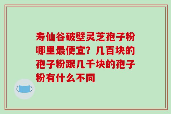 寿仙谷破壁灵芝孢子粉哪里最便宜？几百块的孢子粉跟几千块的孢子粉有什么不同