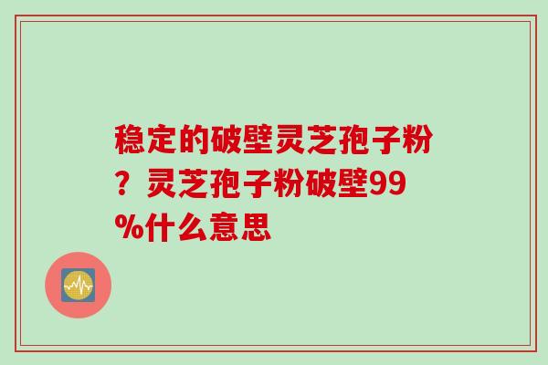 稳定的破壁灵芝孢子粉？灵芝孢子粉破壁99%什么意思