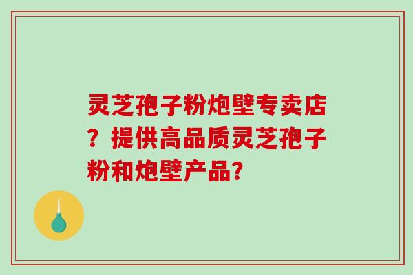 灵芝孢子粉炮壁专卖店？提供高品质灵芝孢子粉和炮壁产品？