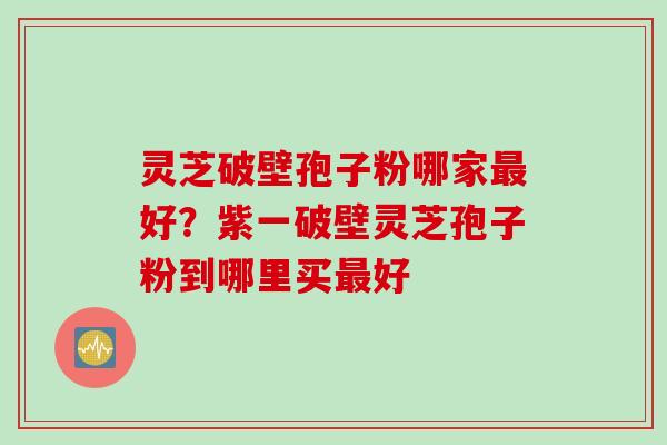 灵芝破壁孢子粉哪家最好？紫一破壁灵芝孢子粉到哪里买最好