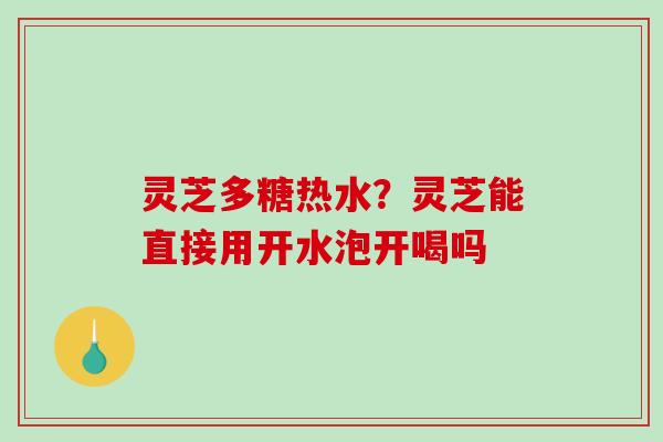 灵芝多糖热水？灵芝能直接用开水泡开喝吗