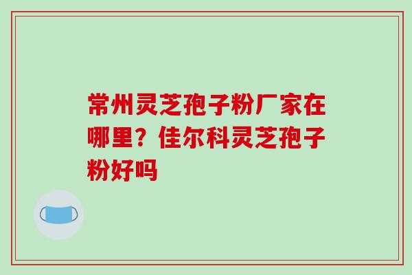 常州灵芝孢子粉厂家在哪里？佳尔科灵芝孢子粉好吗