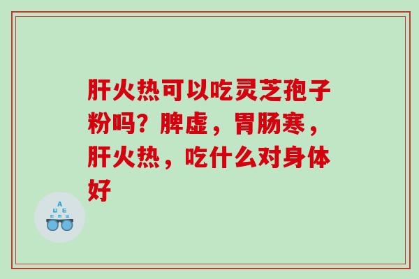 肝火热可以吃灵芝孢子粉吗？脾虚，胃肠寒，肝火热，吃什么对身体好