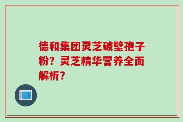 德和集团灵芝破壁孢子粉？灵芝精华营养全面解析？