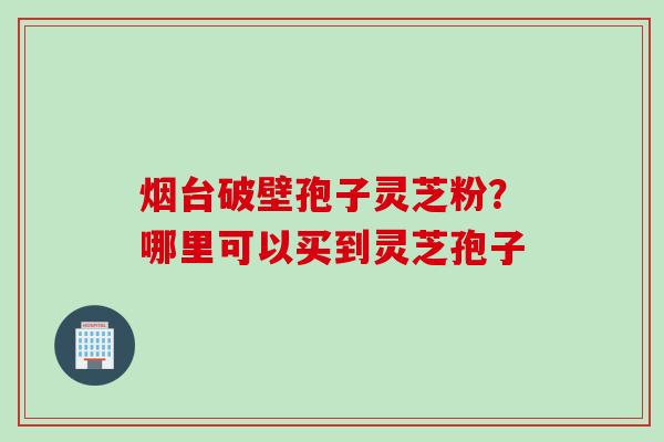 烟台破壁孢子灵芝粉？哪里可以买到灵芝孢子