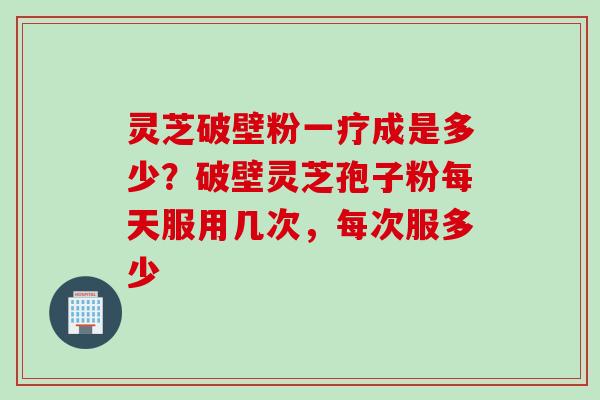灵芝破壁粉一疗成是多少？破壁灵芝孢子粉每天服用几次，每次服多少