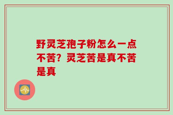 野灵芝孢子粉怎么一点不苦？灵芝苦是真不苦是真