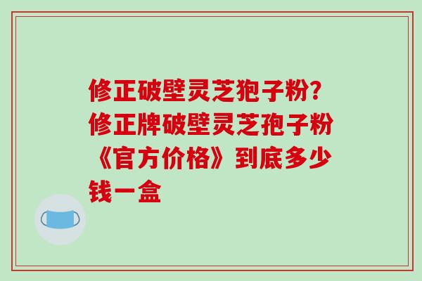 修正破壁灵芝狍子粉？修正牌破壁灵芝孢子粉《官方价格》到底多少钱一盒