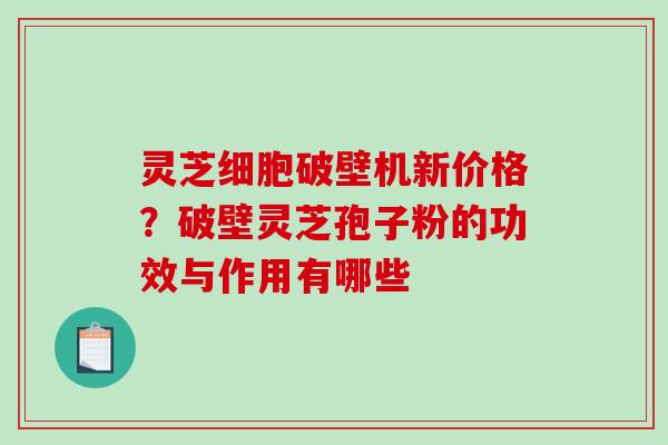 灵芝细胞破壁机新价格？破壁灵芝孢子粉的功效与作用有哪些