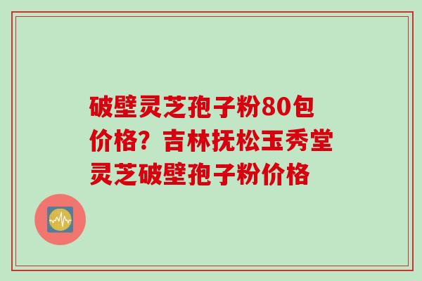 破壁灵芝孢子粉80包价格？吉林抚松玉秀堂灵芝破壁孢子粉价格