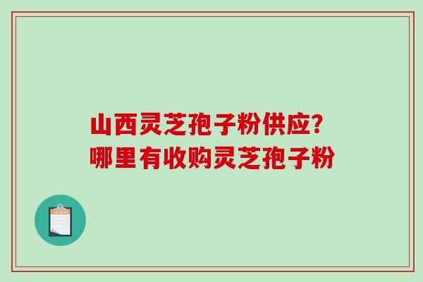 山西灵芝孢子粉供应？哪里有收购灵芝孢子粉