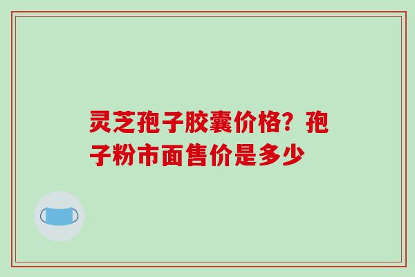 灵芝孢子胶囊价格？孢子粉市面售价是多少