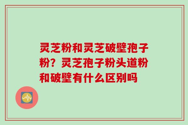 灵芝粉和灵芝破壁孢子粉？灵芝孢子粉头道粉和破壁有什么区别吗