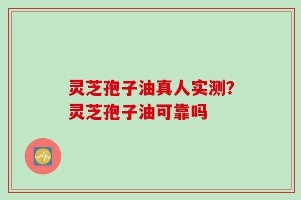 灵芝孢子油真人实测？灵芝孢子油可靠吗