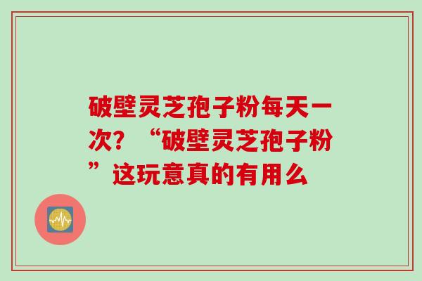 破壁灵芝孢子粉每天一次？“破壁灵芝孢子粉”这玩意真的有用么