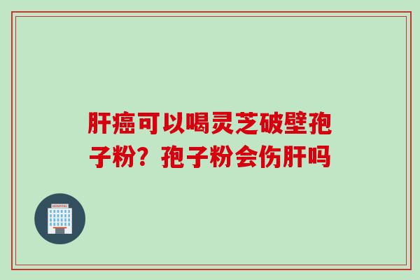 肝癌可以喝灵芝破壁孢子粉？孢子粉会伤肝吗