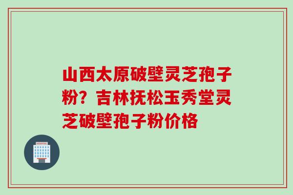 山西太原破壁灵芝孢子粉？吉林抚松玉秀堂灵芝破壁孢子粉价格
