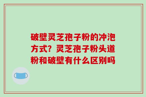 破壁灵芝孢子粉的冲泡方式？灵芝孢子粉头道粉和破壁有什么区别吗