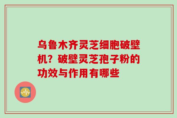 乌鲁木齐灵芝细胞破壁机？破壁灵芝孢子粉的功效与作用有哪些