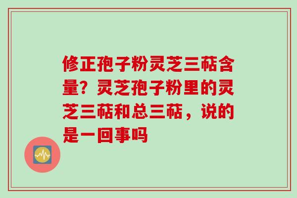 修正孢子粉灵芝三萜含量？灵芝孢子粉里的灵芝三萜和总三萜，说的是一回事吗