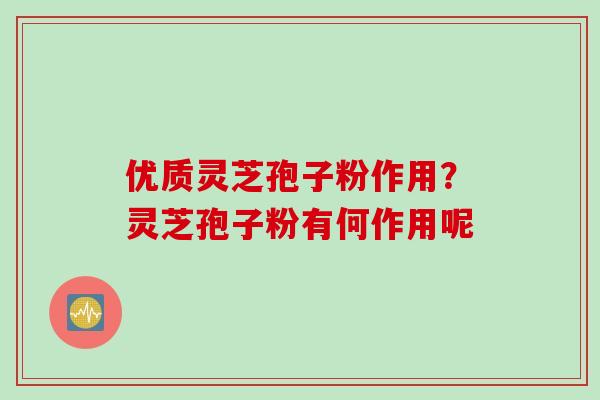 优质灵芝孢子粉作用？灵芝孢子粉有何作用呢