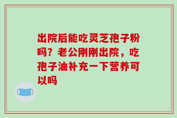出院后能吃灵芝孢子粉吗？老公刚刚出院，吃孢子油补充一下营养可以吗