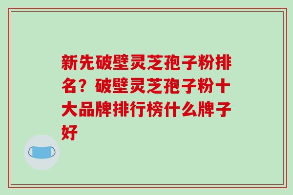 新先破壁灵芝孢子粉排名？破壁灵芝孢子粉十大品牌排行榜什么牌子好