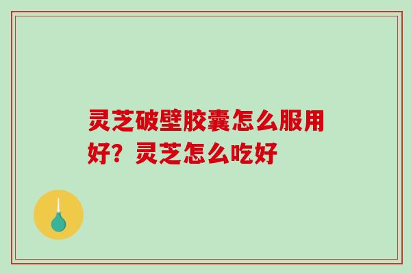 灵芝破壁胶囊怎么服用好？灵芝怎么吃好