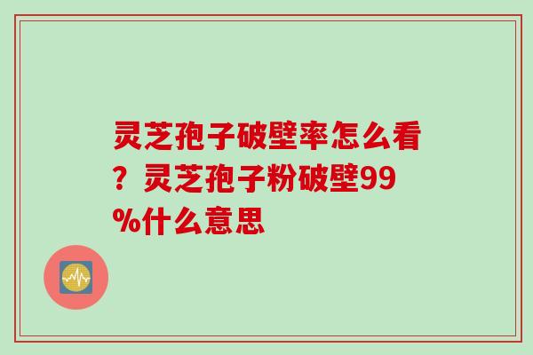 灵芝孢子破壁率怎么看？灵芝孢子粉破壁99%什么意思