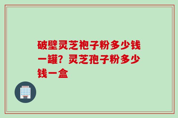 破壁灵芝袍子粉多少钱一罐？灵芝孢子粉多少钱一盒