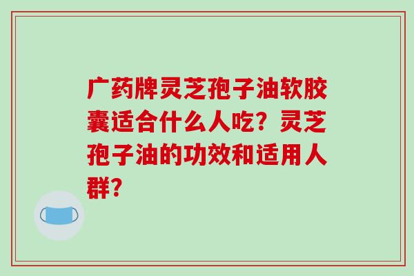 广药牌灵芝孢子油软胶囊适合什么人吃？灵芝孢子油的功效和适用人群？