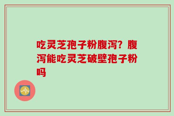 吃灵芝孢子粉腹泻？腹泻能吃灵芝破壁孢子粉吗