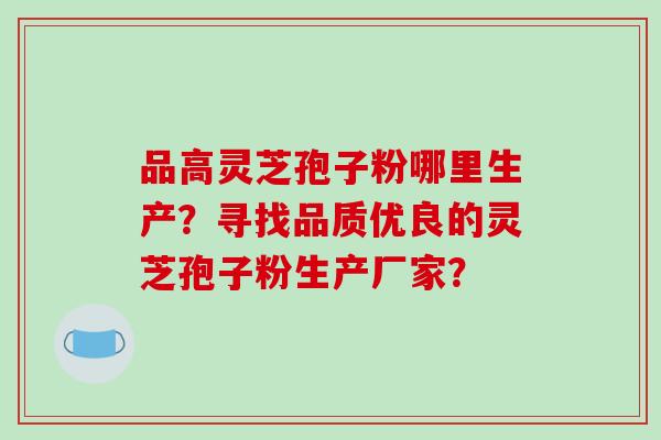 品高灵芝孢子粉哪里生产？寻找品质优良的灵芝孢子粉生产厂家？
