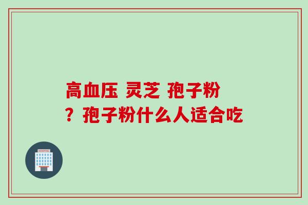 高血压 灵芝 孢子粉？孢子粉什么人适合吃