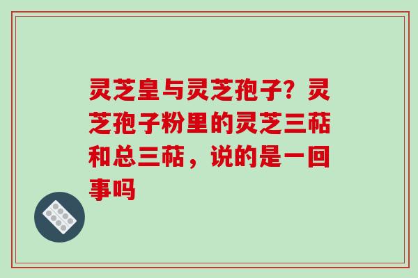 灵芝皇与灵芝孢子？灵芝孢子粉里的灵芝三萜和总三萜，说的是一回事吗