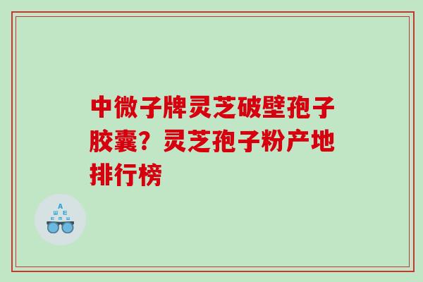 中微子牌灵芝破壁孢子胶囊？灵芝孢子粉产地排行榜