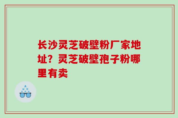长沙灵芝破壁粉厂家地址？灵芝破壁孢子粉哪里有卖