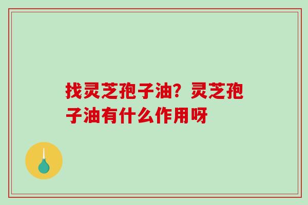 找灵芝孢子油？灵芝孢子油有什么作用呀