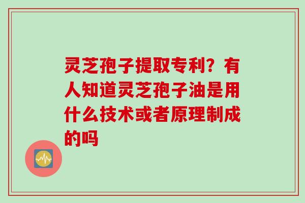 灵芝孢子提取专利？有人知道灵芝孢子油是用什么技术或者原理制成的吗