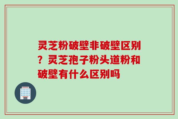 灵芝粉破壁非破壁区别？灵芝孢子粉头道粉和破壁有什么区别吗