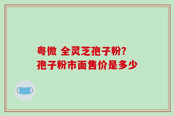 粤微 全灵芝孢子粉？孢子粉市面售价是多少