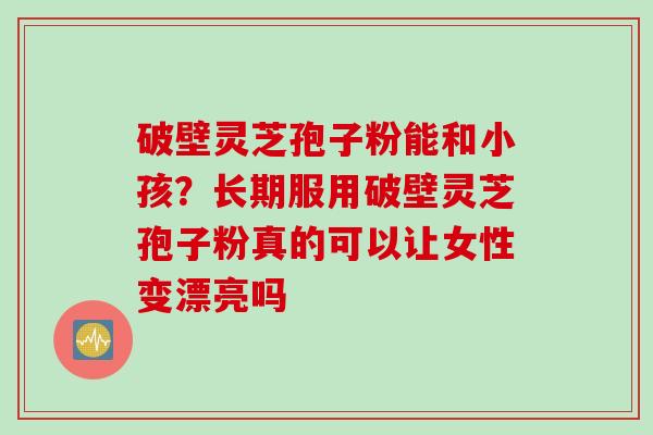 破壁灵芝孢子粉能和小孩？长期服用破壁灵芝孢子粉真的可以让女性变漂亮吗