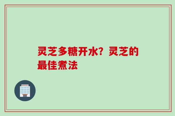 灵芝多糖开水？灵芝的最佳煮法