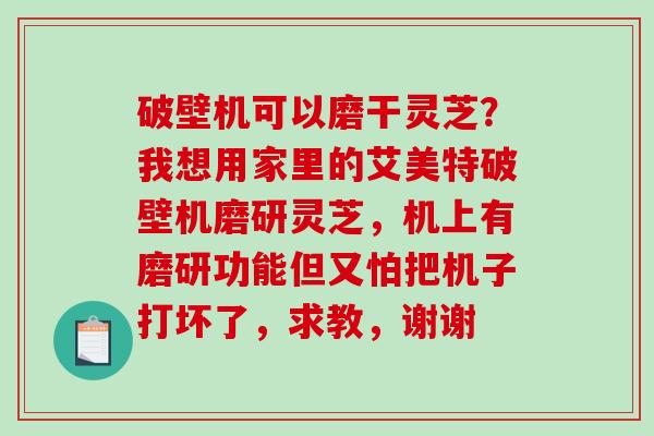 破壁机可以磨干灵芝？我想用家里的艾美特破壁机磨研灵芝，机上有磨研功能但又怕把机子打坏了，求教，谢谢