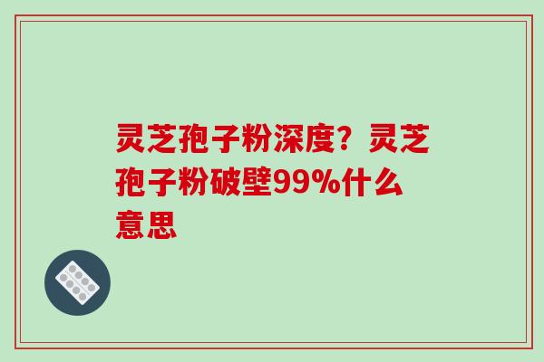灵芝孢子粉深度？灵芝孢子粉破壁99%什么意思
