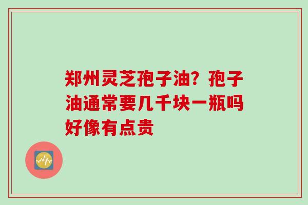 郑州灵芝孢子油？孢子油通常要几千块一瓶吗好像有点贵