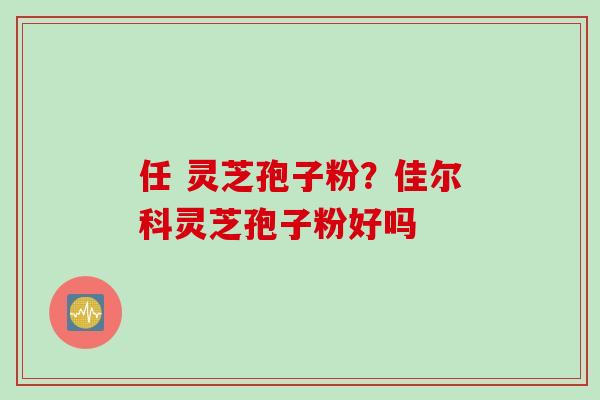 任 灵芝孢子粉?佳尔科灵芝孢子粉好吗 任 灵芝孢子粉?佳尔科灵芝孢子粉好吗